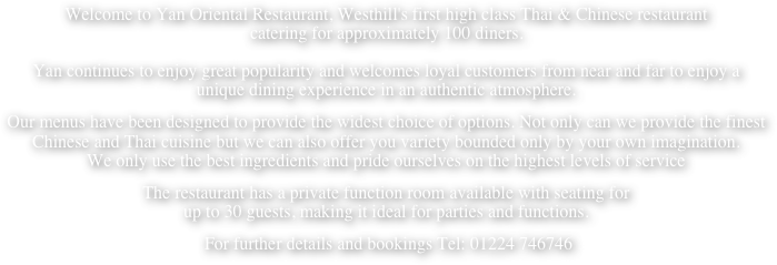 Welcome to Yan Oriental Restaurant, Westhill's first high class Thai & Chinese restaurant  catering for approximately 100 diners.  Yan continues to enjoy great popularity and welcomes loyal customers from near and far to enjoy a  unique dining experience in an authentic atmosphere.
Our menus have been designed to provide the widest choice of options. Not only can we provide the finest  Chinese and Thai cuisine but we can also offer you variety bounded only by your own imagination.   We only use the best ingredients and pride ourselves on the highest levels of service
The restaurant has a private function room available with seating for  up to 30 guests, making it ideal for parties and functions.
 For further details and bookings Tel: 01224 746746 